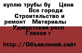 куплю трубы бу  › Цена ­ 10 - Все города Строительство и ремонт » Материалы   . Удмуртская респ.,Глазов г.